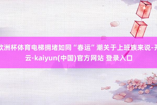 欧洲杯体育电梯拥堵如同“春运”潮关于上班族来说-开云·kaiyun(中国)官方网站 登录入口