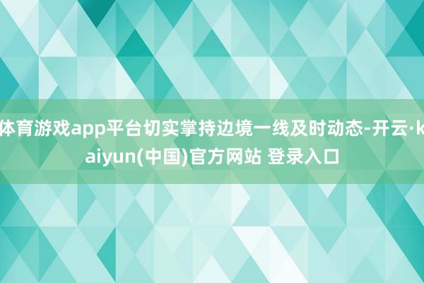 体育游戏app平台切实掌持边境一线及时动态-开云·kaiyun(中国)官方网站 登录入口