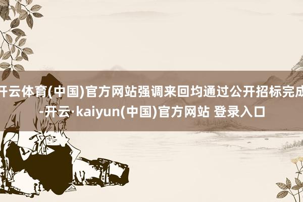 开云体育(中国)官方网站强调来回均通过公开招标完成-开云·kaiyun(中国)官方网站 登录入口
