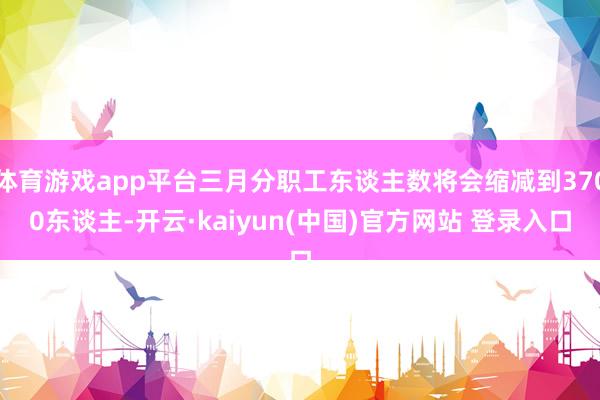 体育游戏app平台三月分职工东谈主数将会缩减到3700东谈主-开云·kaiyun(中国)官方网站 登录入口