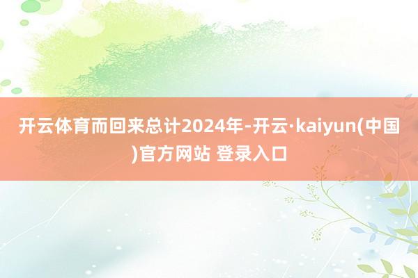 开云体育而回来总计2024年-开云·kaiyun(中国)官方网站 登录入口