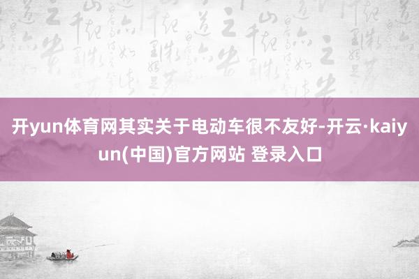 开yun体育网其实关于电动车很不友好-开云·kaiyun(中国)官方网站 登录入口