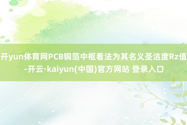 开yun体育网PCB铜箔中枢看法为其名义圣洁度Rz值-开云·kaiyun(中国)官方网站 登录入口