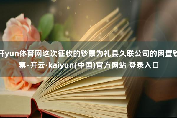 开yun体育网这次征收的钞票为礼县久联公司的闲置钞票-开云·kaiyun(中国)官方网站 登录入口