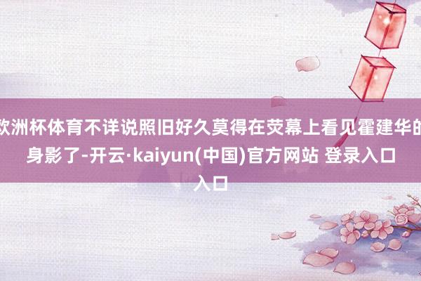 欧洲杯体育不详说照旧好久莫得在荧幕上看见霍建华的身影了-开云·kaiyun(中国)官方网站 登录入口