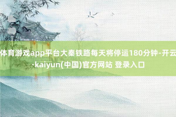 体育游戏app平台大秦铁路每天将停运180分钟-开云·kaiyun(中国)官方网站 登录入口
