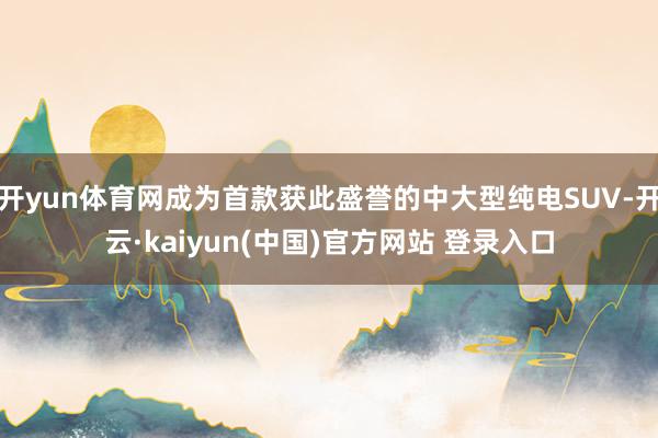 开yun体育网成为首款获此盛誉的中大型纯电SUV-开云·kaiyun(中国)官方网站 登录入口