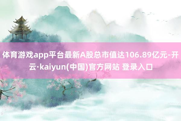 体育游戏app平台最新A股总市值达106.89亿元-开云·kaiyun(中国)官方网站 登录入口