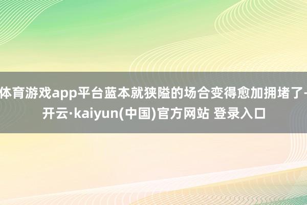 体育游戏app平台蓝本就狭隘的场合变得愈加拥堵了-开云·kaiyun(中国)官方网站 登录入口