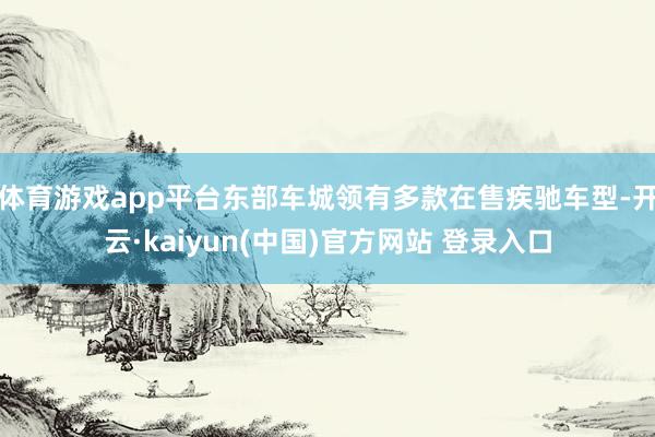 体育游戏app平台东部车城领有多款在售疾驰车型-开云·kaiyun(中国)官方网站 登录入口