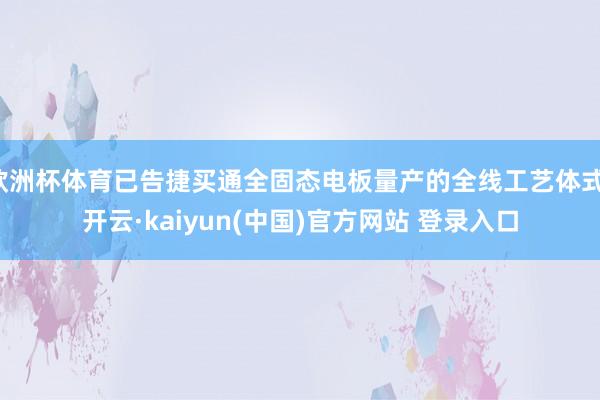 欧洲杯体育已告捷买通全固态电板量产的全线工艺体式-开云·kaiyun(中国)官方网站 登录入口