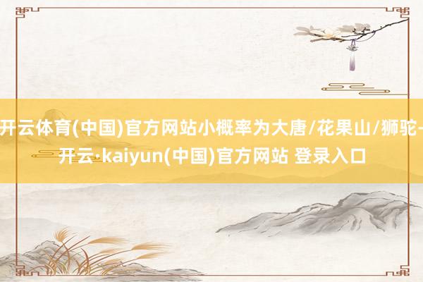 开云体育(中国)官方网站小概率为大唐/花果山/狮驼-开云·kaiyun(中国)官方网站 登录入口