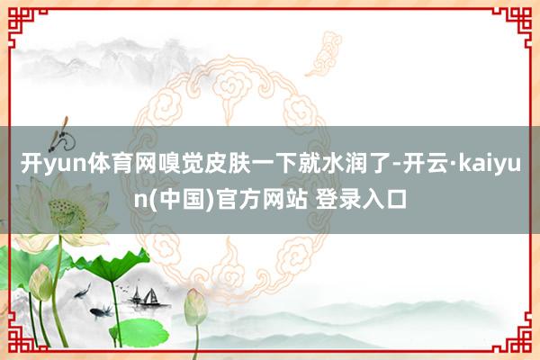 开yun体育网嗅觉皮肤一下就水润了-开云·kaiyun(中国)官方网站 登录入口
