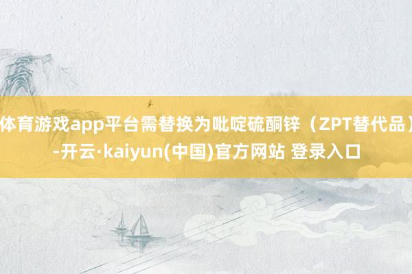 体育游戏app平台需替换为吡啶硫酮锌（ZPT替代品）-开云·kaiyun(中国)官方网站 登录入口