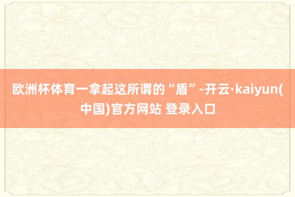 欧洲杯体育一拿起这所谓的“盾”-开云·kaiyun(中国)官方网站 登录入口
