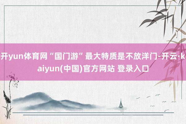 开yun体育网“国门游”最大特质是不放洋门-开云·kaiyun(中国)官方网站 登录入口