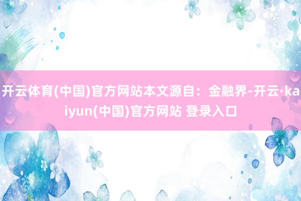 开云体育(中国)官方网站本文源自：金融界-开云·kaiyun(中国)官方网站 登录入口