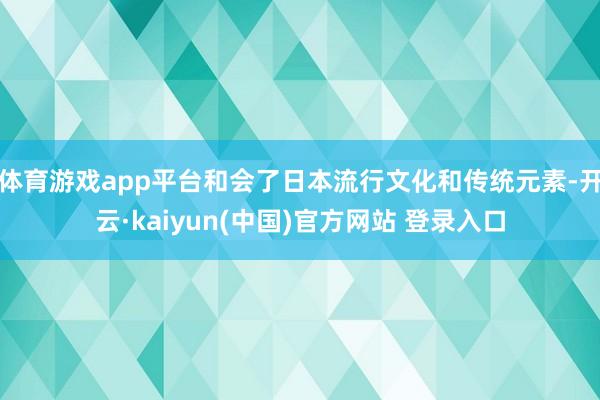 体育游戏app平台和会了日本流行文化和传统元素-开云·kaiyun(中国)官方网站 登录入口