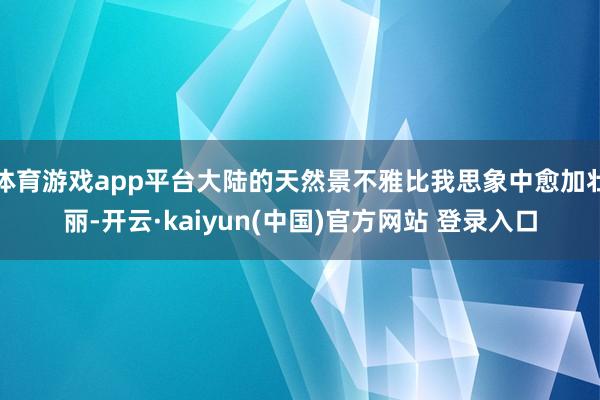 体育游戏app平台大陆的天然景不雅比我思象中愈加壮丽-开云·kaiyun(中国)官方网站 登录入口