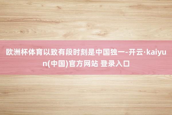 欧洲杯体育以致有段时刻是中国独一-开云·kaiyun(中国)官方网站 登录入口