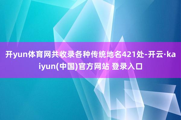 开yun体育网共收录各种传统地名421处-开云·kaiyun(中国)官方网站 登录入口