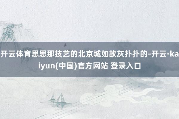 开云体育思思那技艺的北京城如故灰扑扑的-开云·kaiyun(中国)官方网站 登录入口