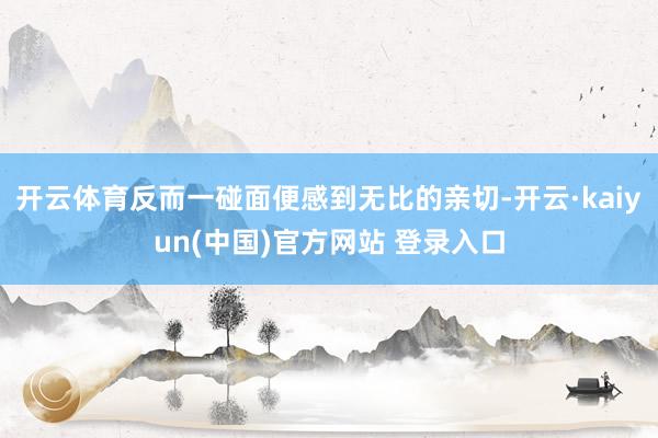 开云体育反而一碰面便感到无比的亲切-开云·kaiyun(中国)官方网站 登录入口