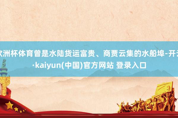 欧洲杯体育曾是水陆货运富贵、商贾云集的水船埠-开云·kaiyun(中国)官方网站 登录入口