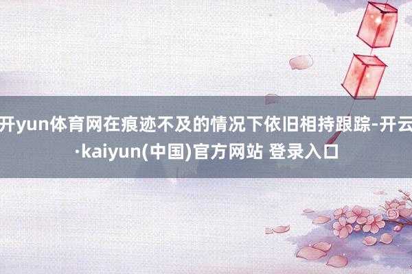 开yun体育网在痕迹不及的情况下依旧相持跟踪-开云·kaiyun(中国)官方网站 登录入口