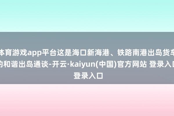 体育游戏app平台这是海口新海港、铁路南港出岛货车的和谐出岛通谈-开云·kaiyun(中国)官方网站 登录入口