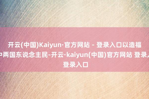 开云(中国)Kaiyun·官方网站 - 登录入口以造福俄中两国东说念主民-开云·kaiyun(中国)官方网站 登录入口
