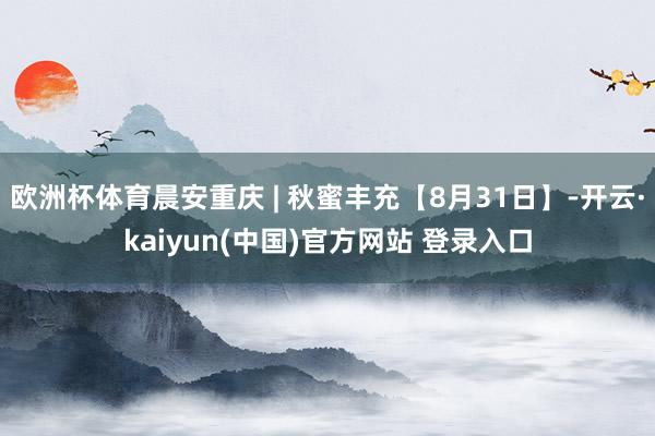 欧洲杯体育晨安重庆 | 秋蜜丰充【8月31日】-开云·kaiyun(中国)官方网站 登录入口
