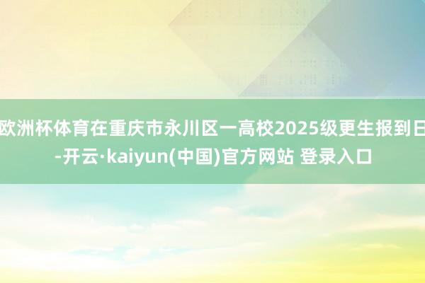 欧洲杯体育在重庆市永川区一高校2025级更生报到日-开云·kaiyun(中国)官方网站 登录入口