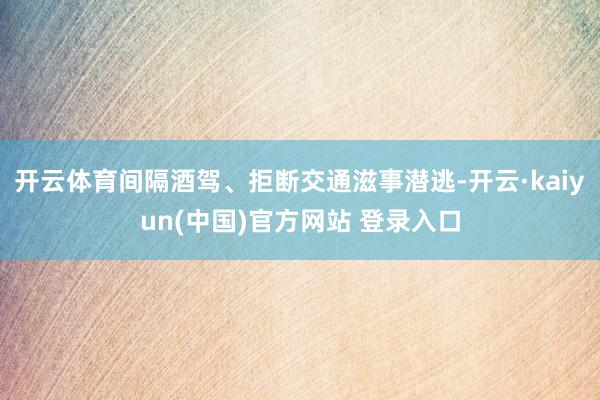 开云体育间隔酒驾、拒断交通滋事潜逃-开云·kaiyun(中国)官方网站 登录入口