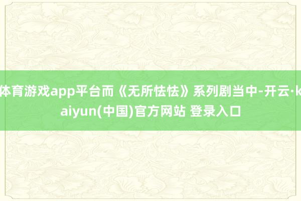 体育游戏app平台而《无所怯怯》系列剧当中-开云·kaiyun(中国)官方网站 登录入口