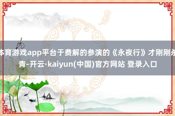 体育游戏app平台于费解的参演的《永夜行》才刚刚杀青-开云·kaiyun(中国)官方网站 登录入口