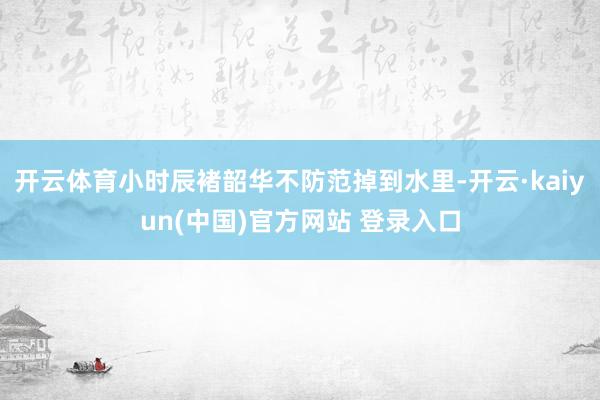 开云体育小时辰褚韶华不防范掉到水里-开云·kaiyun(中国)官方网站 登录入口