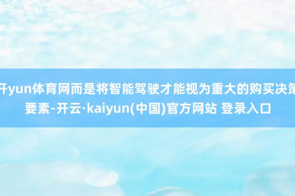 开yun体育网而是将智能驾驶才能视为重大的购买决策要素-开云·kaiyun(中国)官方网站 登录入口