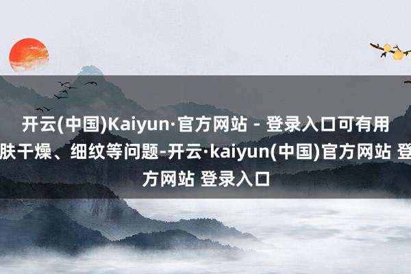 开云(中国)Kaiyun·官方网站 - 登录入口可有用改善肌肤干燥、细纹等问题-开云·kaiyun(中国)官方网站 登录入口