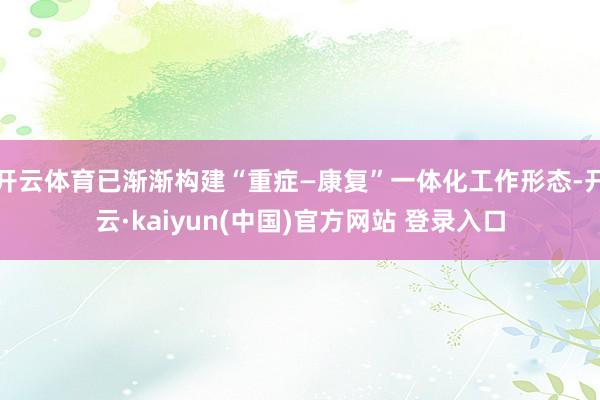 开云体育已渐渐构建“重症—康复”一体化工作形态-开云·kaiyun(中国)官方网站 登录入口