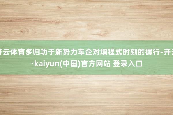 开云体育多归功于新势力车企对增程式时刻的握行-开云·kaiyun(中国)官方网站 登录入口