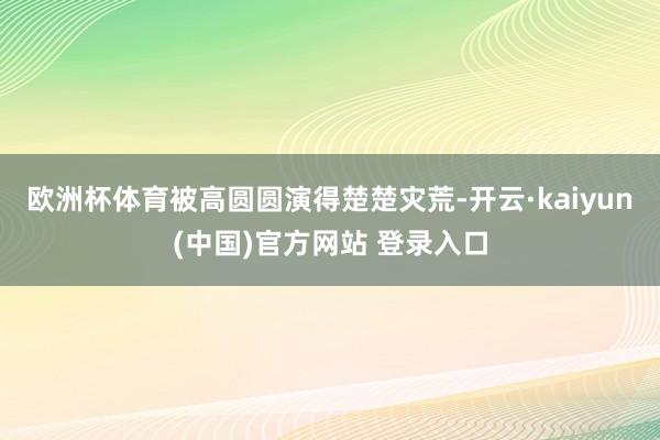 欧洲杯体育被高圆圆演得楚楚灾荒-开云·kaiyun(中国)官方网站 登录入口
