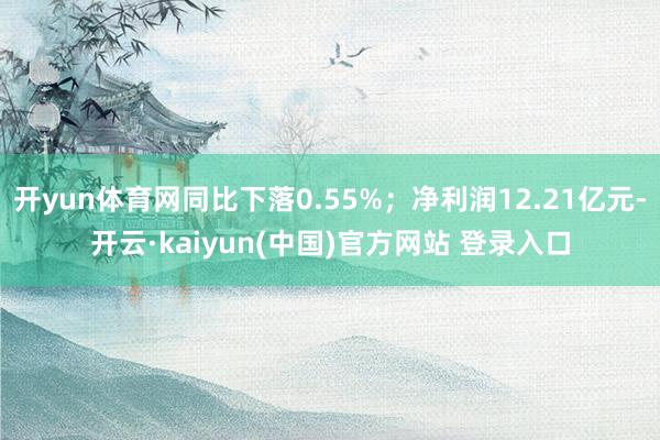 开yun体育网同比下落0.55%;净利润12.21亿元-开云·kaiyun(中国)官方网站 登录入口