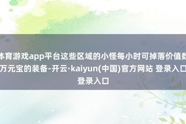 体育游戏app平台这些区域的小怪每小时可掉落价值数万元宝的装备-开云·kaiyun(中国)官方网站 登录入口