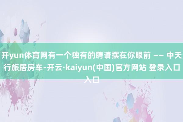 开yun体育网有一个独有的聘请摆在你眼前 —— 中天行旅居房车-开云·kaiyun(中国)官方网站 登录入口