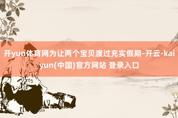 开yun体育网为让两个宝贝渡过充实假期-开云·kaiyun(中国)官方网站 登录入口