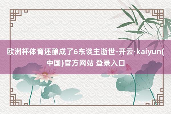 欧洲杯体育还酿成了6东谈主逝世-开云·kaiyun(中国)官方网站 登录入口