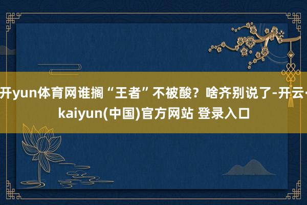 开yun体育网谁搁“王者”不被酸?啥齐别说了-开云·kaiyun(中国)官方网站 登录入口