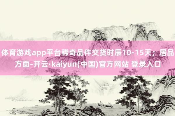 体育游戏app平台稀奇品件交货时辰10-15天；居品方面-开云·kaiyun(中国)官方网站 登录入口