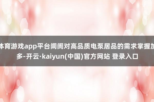 体育游戏app平台阛阓对高品质电泵居品的需求掌握加多-开云·kaiyun(中国)官方网站 登录入口